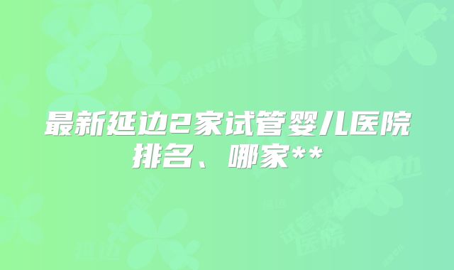 最新延边2家试管婴儿医院排名、哪家**