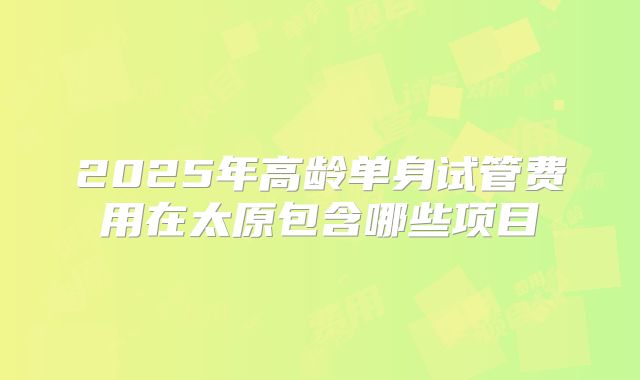 2025年高龄单身试管费用在太原包含哪些项目