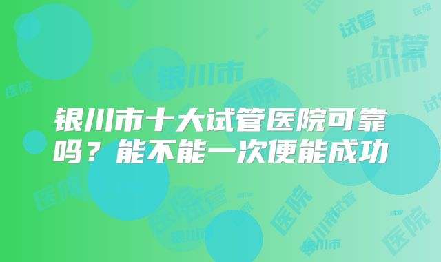 银川市十大试管医院可靠吗？能不能一次便能成功