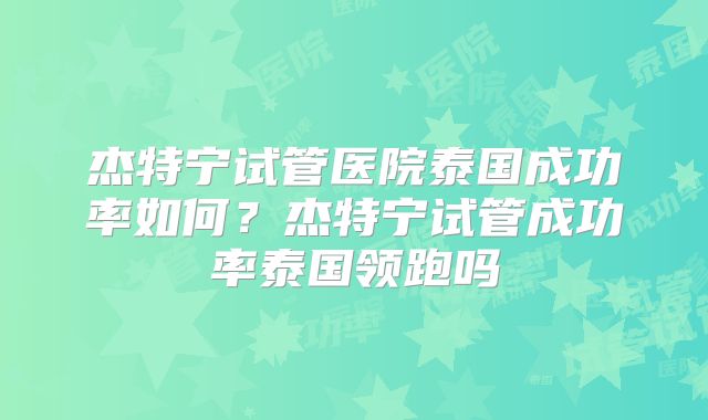 杰特宁试管医院泰国成功率如何？杰特宁试管成功率泰国领跑吗