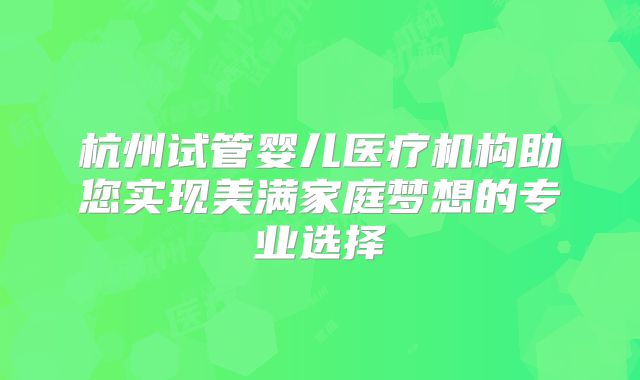 杭州试管婴儿医疗机构助您实现美满家庭梦想的专业选择