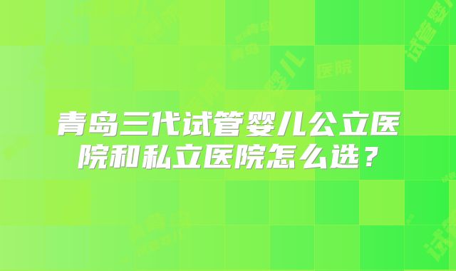 青岛三代试管婴儿公立医院和私立医院怎么选？