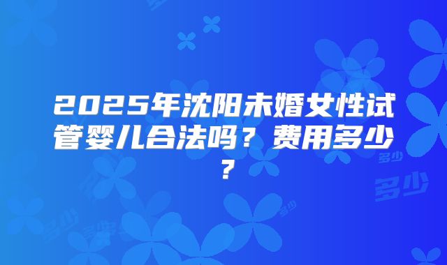 2025年沈阳未婚女性试管婴儿合法吗？费用多少？