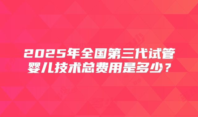 2025年全国第三代试管婴儿技术总费用是多少？