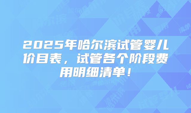 2025年哈尔滨试管婴儿价目表，试管各个阶段费用明细清单！