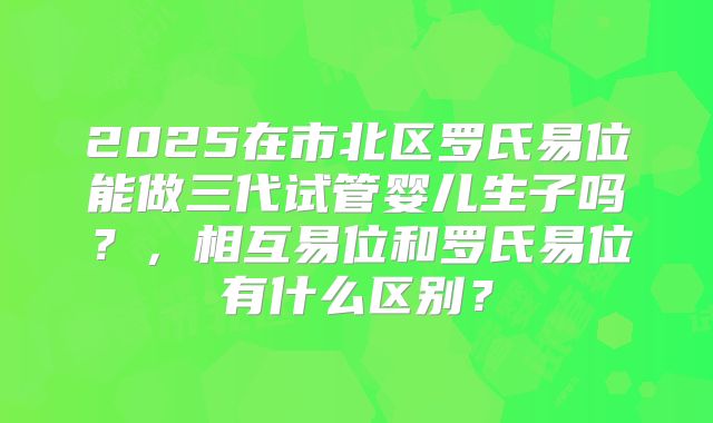 2025在市北区罗氏易位能做三代试管婴儿生子吗？，相互易位和罗氏易位有什么区别？