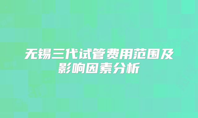 无锡三代试管费用范围及影响因素分析