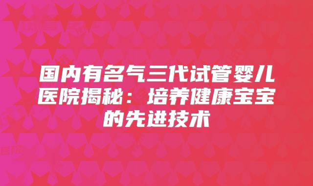 国内有名气三代试管婴儿医院揭秘：培养健康宝宝的先进技术
