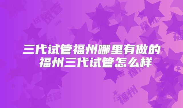 三代试管福州哪里有做的 福州三代试管怎么样