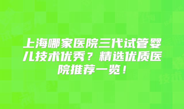 上海哪家医院三代试管婴儿技术优秀?精选优质医院推荐一览!