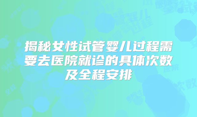 揭秘女性试管婴儿过程需要去医院就诊的具体次数及全程安排