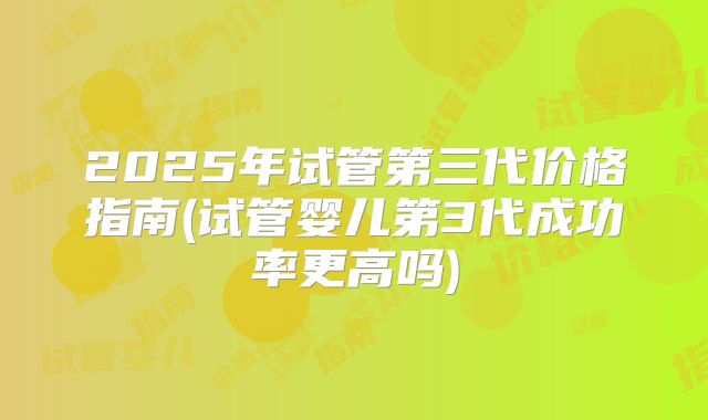 2025年试管第三代价格指南(试管婴儿第3代成功率更高吗)