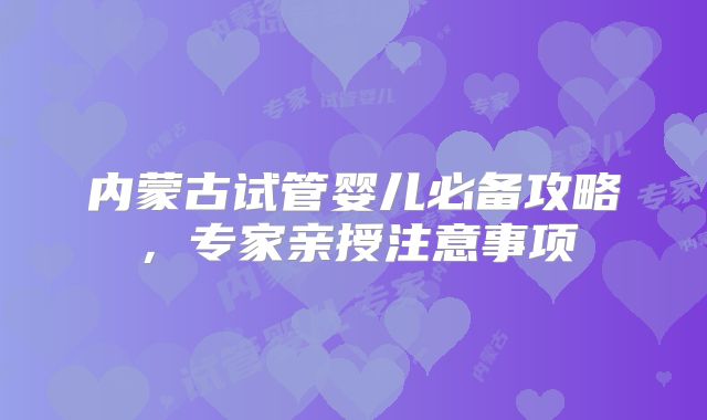 内蒙古试管婴儿必备攻略，专家亲授注意事项