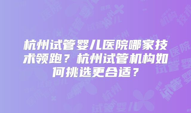 杭州试管婴儿医院哪家技术领跑？杭州试管机构如何挑选更合适？