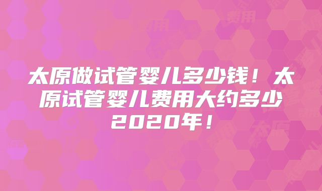 太原做试管婴儿多少钱！太原试管婴儿费用大约多少2020年！
