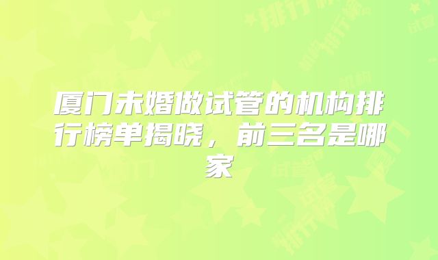 厦门未婚做试管的机构排行榜单揭晓，前三名是哪家