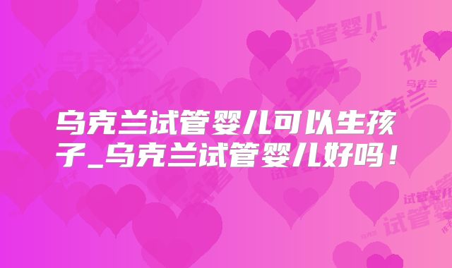 乌克兰试管婴儿可以生孩子_乌克兰试管婴儿好吗！