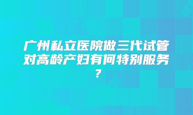 广州私立医院做三代试管对高龄产妇有何特别服务?