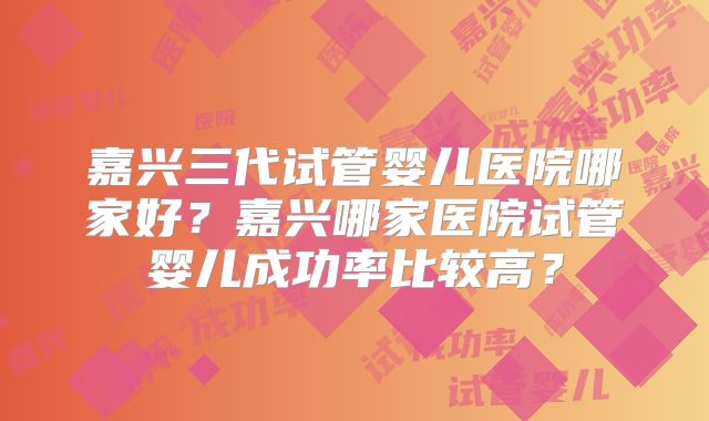 嘉兴三代试管婴儿医院哪家好？嘉兴哪家医院试管婴儿成功率比较高？