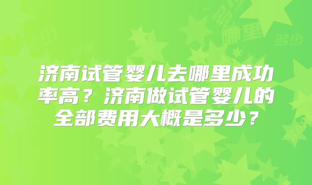 济南试管婴儿去哪里成功率高？济南做试管婴儿的全部费用大概是多少？