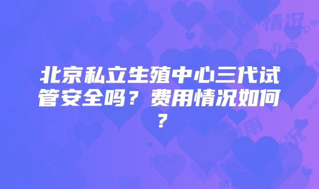 北京私立生殖中心三代试管安全吗？费用情况如何？