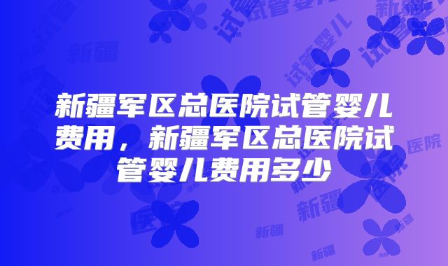 新疆军区总医院试管婴儿费用，新疆军区总医院试管婴儿费用多少