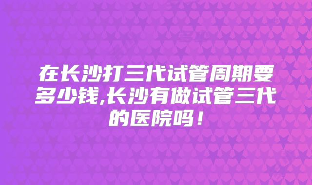 在长沙打三代试管周期要多少钱,长沙有做试管三代的医院吗！
