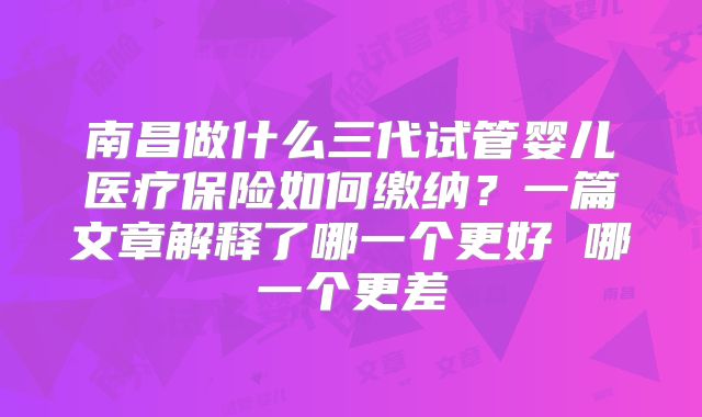 南昌做什么三代试管婴儿医疗保险如何缴纳？一篇文章解释了哪一个更好 哪一个更差