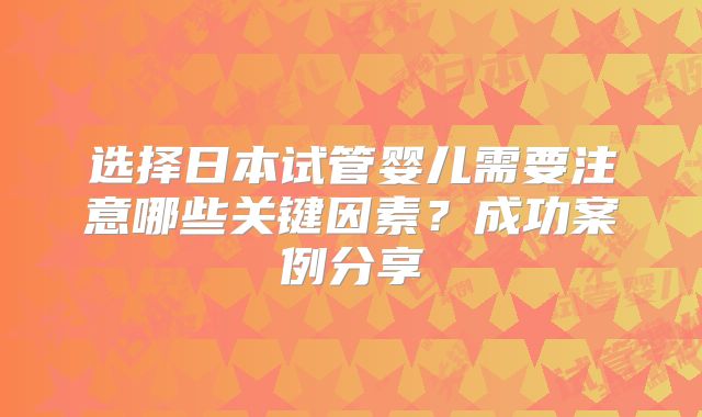 选择日本试管婴儿需要注意哪些关键因素？成功案例分享