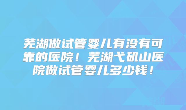 芜湖做试管婴儿有没有可靠的医院!芜湖弋矶山医院做试管婴儿多少钱!