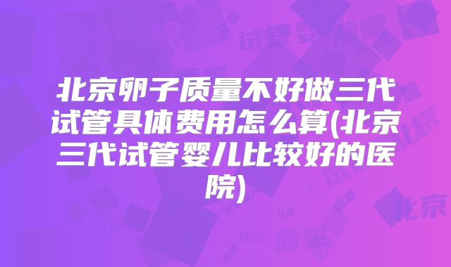 北京卵子质量不好做三代试管具体费用怎么算(北京三代试管婴儿比较好的医院)
