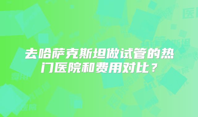 去哈萨克斯坦做试管的热门医院和费用对比？