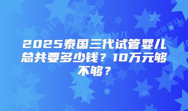 2025泰国三代试管婴儿总共要多少钱？10万元够不够？