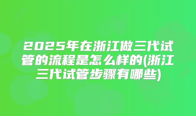 2025年在浙江做三代试管的流程是怎么样的(浙江三代试管步骤有哪些)