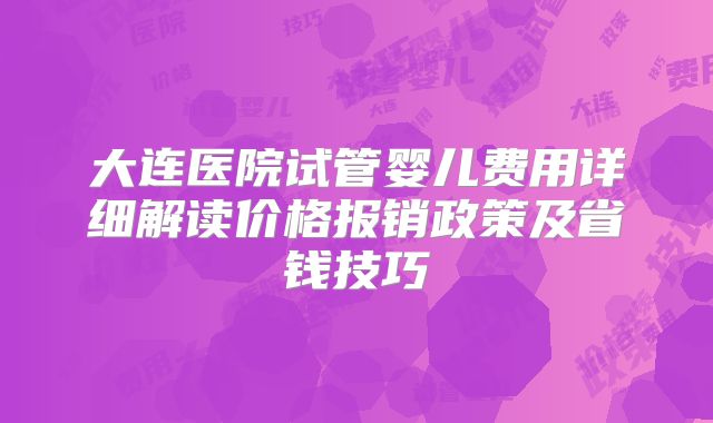 大连医院试管婴儿费用详细解读价格报销政策及省钱技巧