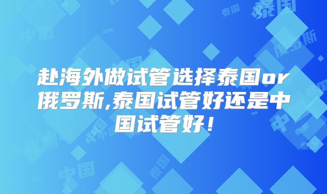 赴海外做试管选择泰国or俄罗斯,泰国试管好还是中国试管好！