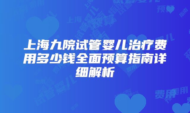上海九院试管婴儿治疗费用多少钱全面预算指南详细解析