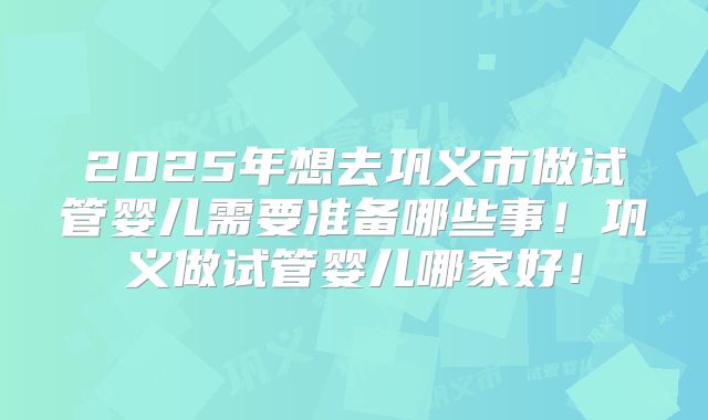 2025年想去巩义市做试管婴儿需要准备哪些事！巩义做试管婴儿哪家好！