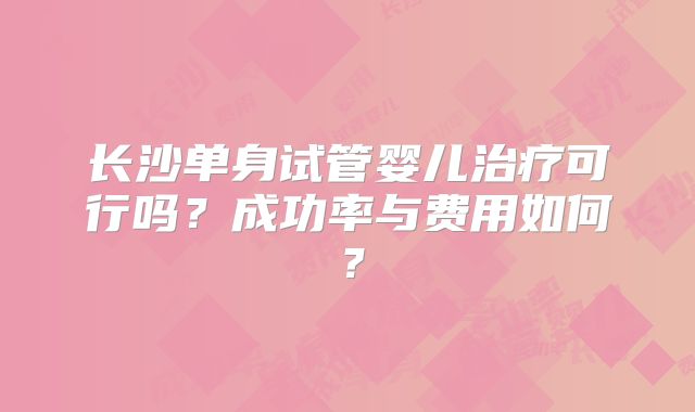 长沙单身试管婴儿治疗可行吗？成功率与费用如何？