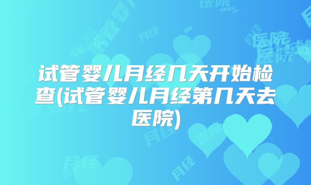 试管婴儿月经几天开始检查(试管婴儿月经第几天去医院)