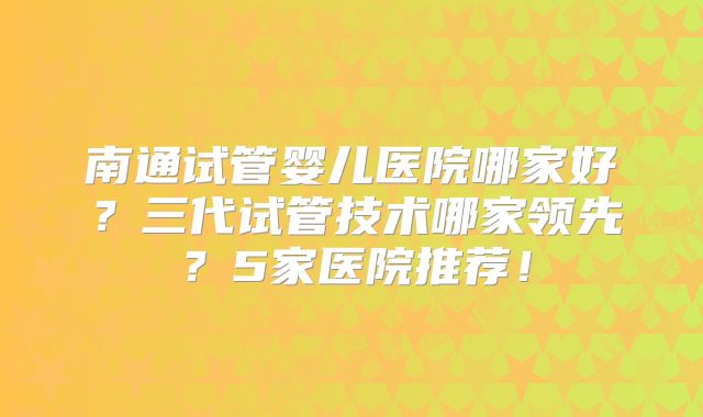 南通试管婴儿医院哪家好？三代试管技术哪家领先？5家医院推荐！