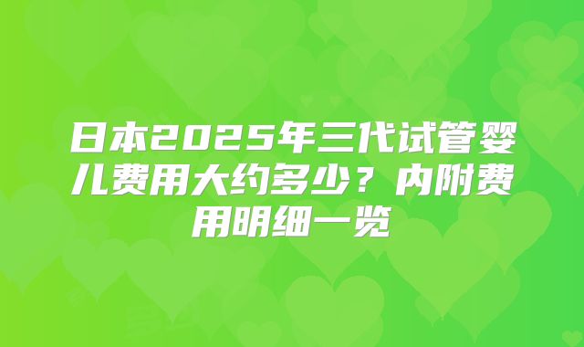日本2025年三代试管婴儿费用大约多少？内附费用明细一览