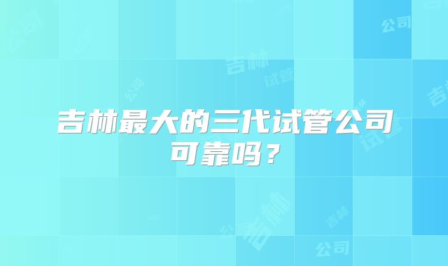 吉林最大的三代试管公司可靠吗？