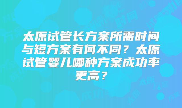 太原试管长方案所需时间与短方案有何不同？太原试管婴儿哪种方案成功率更高？