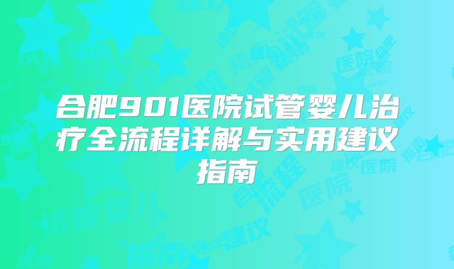 合肥901医院试管婴儿治疗全流程详解与实用建议指南