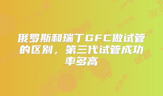 俄罗斯和瑞丁GFC做试管的区别，第三代试管成功率多高