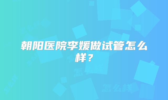 朝阳医院李媛做试管怎么样？