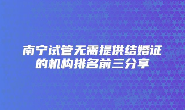 南宁试管无需提供结婚证的机构排名前三分享
