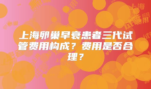 上海卵巢早衰患者三代试管费用构成?费用是否合理?