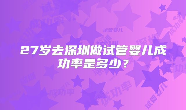 27岁去深圳做试管婴儿成功率是多少？